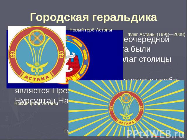 Городская геральдика 5 июня 2008 года на 16-й внеочередной сессии городского маслихата были утверждены новые герб и флаг столицы Казахстана. Автором концепции и эскиза нового герба является Президент Казахстана Нурсултан Назарбаев.