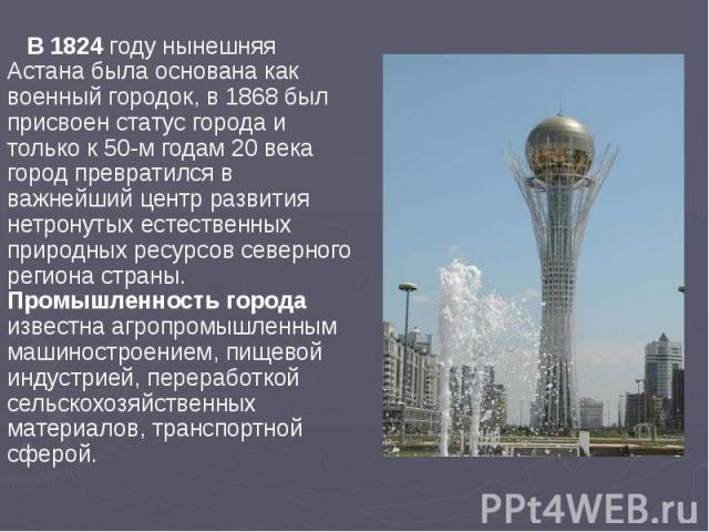 В 1824 году нынешняя Астана была основана как военный городок, в 1868 был присвоен статус города и только к 50-м годам 20 века город превратился в важнейший центр развития нетронутых естественных природных ресурсов северного региона страны. Промышле…