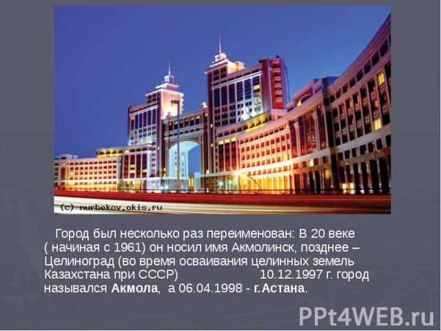 Город был несколько раз переименован: В 20 веке ( начиная с 1961) он носил имя Акмолинск, позднее – Целиноград (во время осваивания целинных земель Казахстана при СССР) 10.12.1997 г. город назывался Акмола, а 06.04.1998 - г.Астана. Город был несколь…