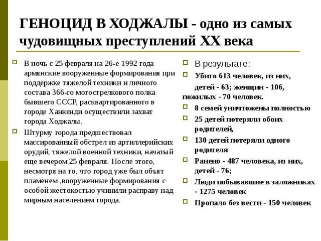 ГЕНОЦИД В ХОДЖАЛЫ - одно из самых чудовищных преступлений ХХ века В результате: Убито 613 человек, из них, детей - 63; женщин - 106, пожилых - 70 человек. 8 семей уничтожены полностью 25 детей потеряли обоих родителей, 130 детей потеряли одного роди…