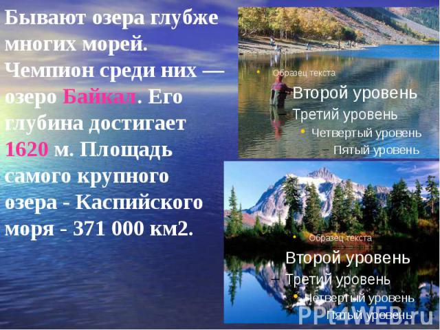 Бывают озера глубже многих морей. Чемпион среди них — озеро Байкал. Его глубина достигает 1620 м. Площадь самого крупного озера - Каспийского моря - 371 000 км2. Бывают озера глубже многих морей. Чемпион среди них — озеро Байкал. Его глубина достига…