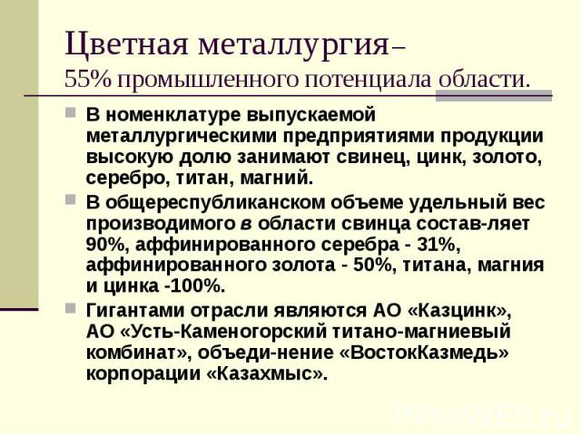 Цветная металлургия – 55% промышленного потенциала области. В номенклатуре выпускаемой металлургическими предприятиями продукции высокую долю занимают свинец, цинк, золото, серебро, титан, магний. В общереспубликанском объеме удельный вес производим…