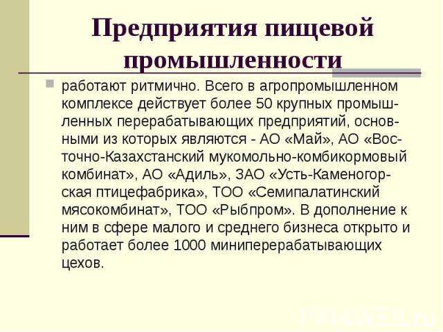 Предприятия пищевой промышленности работают ритмично. Всего в агропромышленном комплексе действует более 50 крупных промыш-ленных перерабатывающих предприятий, основ-ными из которых являются - АО «Май», АО «Вос-точно-Казахстанский мукомольно-комбико…