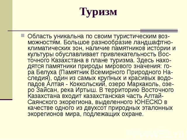 Туризм Область уникальна по своим туристическим воз-можностям. Большое разнообразие ландшафтно-климатических зон, наличие памятников истории и культуры обуславливает привлекательность Вос-точного Казахстана в плане туризма. Здесь нахо-дятся памятник…