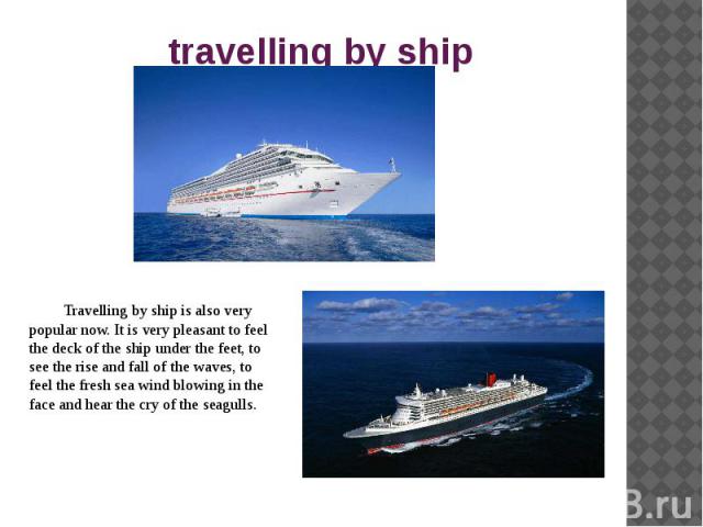 travelling by ship Travelling by ship is also very popular now. It is very pleasant to feel the deck of the ship under the feet, to see the rise and fall of the waves, to feel the fresh sea wind blowing in the face and hear the cry of the seagulls.
