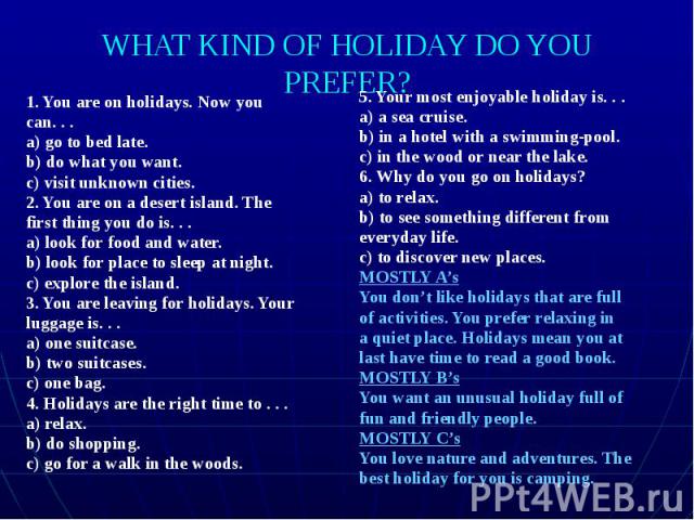 WHAT KIND OF HOLIDAY DO YOU PREFER? 1. You are on holidays. Now you can. . . a) go to bed late. b) do what you want. c) visit unknown cities. 2. You are on a desert island. The first thing you do is. . . a) look for food and water. b) look for place…