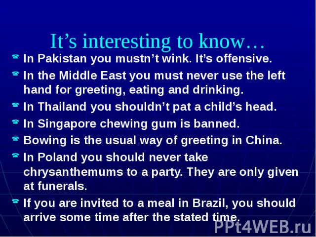 It’s interesting to know… In Pakistan you mustn’t wink. It’s offensive. In the Middle East you must never use the left hand for greeting, eating and drinking. In Thailand you shouldn’t pat a child’s head. In Singapore chewing gum is banned. Bowing i…