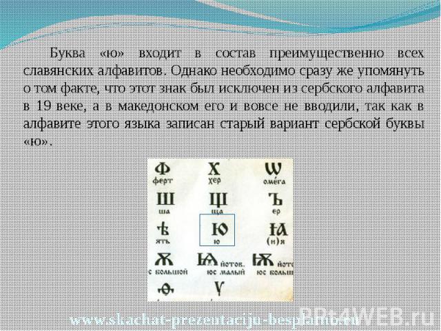 Буква «ю» входит в состав преимущественно всех славянских алфавитов. Однако необходимо сразу же упомянуть о том факте, что этот знак был исключен из сербского алфавита в 19 веке, а в македонском его и вовсе не вводили, так как в алфавите этого языка…