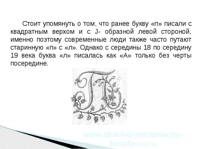 Стоит упомянуть о том, что ранее букву «п» писали с квадратным верхом и с J- образной левой стороной, именно поэтому современные люди также часто путают старинную «п» с «л». Однако с середины 18 по середину 19 века буква «л» писалась как «А» только …