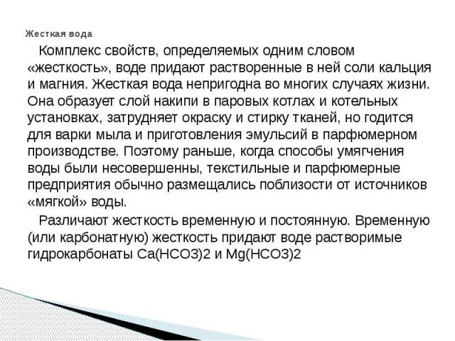 Жесткая вода Комплекс свойств, определяемых одним словом «жесткость», воде придают растворенные в ней соли кальция и магния. Жесткая вода непригодна во многих случаях жизни. Она образует слой накипи в паровых котлах и котельных установках, затрудняе…