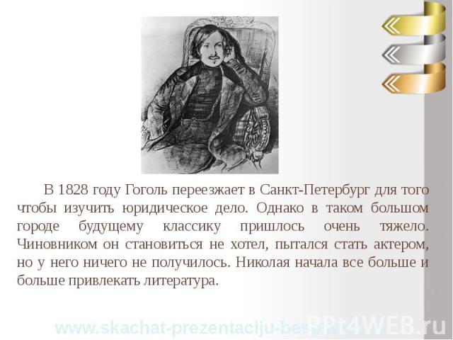 В 1828 году Гоголь переезжает в Санкт-Петербург для того чтобы изучить юридическое дело. Однако в таком большом городе будущему классику пришлось очень тяжело. Чиновником он становиться не хотел, пытался стать актером, но у него ничего не получилось…