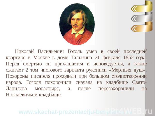Николай Васильевич Гоголь умер в своей последней квартире в Москве в доме Талызина 21 февраля 1852 года. Перед смертью он причащается и исповедуется, а также сжигает 2 том чистового варианта рукописи «Мертвых душ». Похороны писателя проходили при бо…