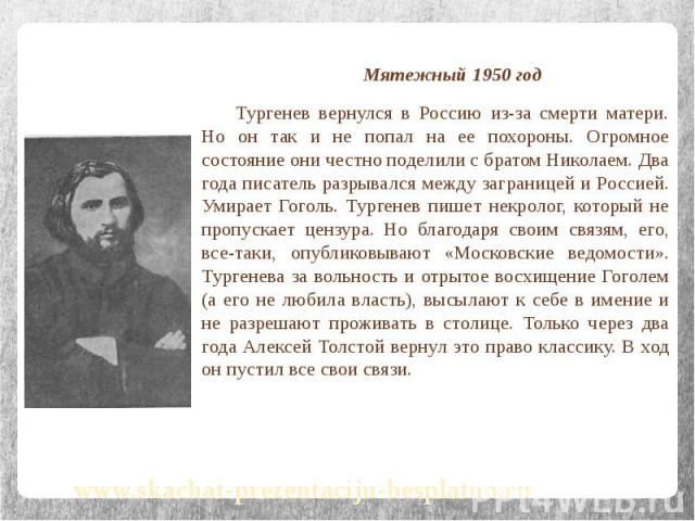 Мятежный 1950 год Мятежный 1950 год Тургенев вернулся в Россию из-за смерти матери. Но он так и не попал на ее похороны. Огромное состояние они честно поделили с братом Николаем. Два года писатель разрывался между заграницей и Россией. Умирает Гогол…