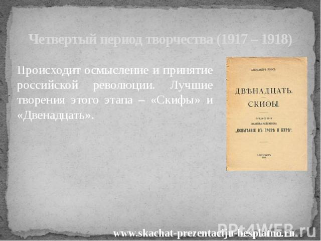 Четвертый период творчества (1917 – 1918) Происходит осмысление и принятие российской революции. Лучшие творения этого этапа – «Скифы» и «Двенадцать».