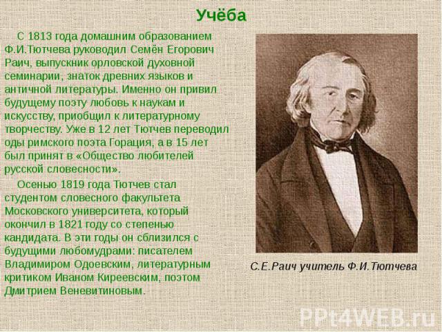 Учёба С 1813 года домашним образованием Ф.И.Тютчева руководил Семён Егорович Раич, выпускник орловской духовной семинарии, знаток древних языков и античной литературы. Именно он привил будущему поэту любовь к наукам и искусству, приобщил к литератур…