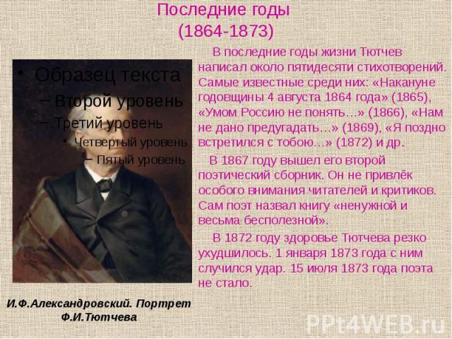 Последние годы (1864-1873) В последние годы жизни Тютчев написал около пятидесяти стихотворений. Самые известные среди них: «Накануне годовщины 4 августа 1864 года» (1865), «Умом Россию не понять…» (1866), «Нам не дано предугадать…» (1869), «Я поздн…