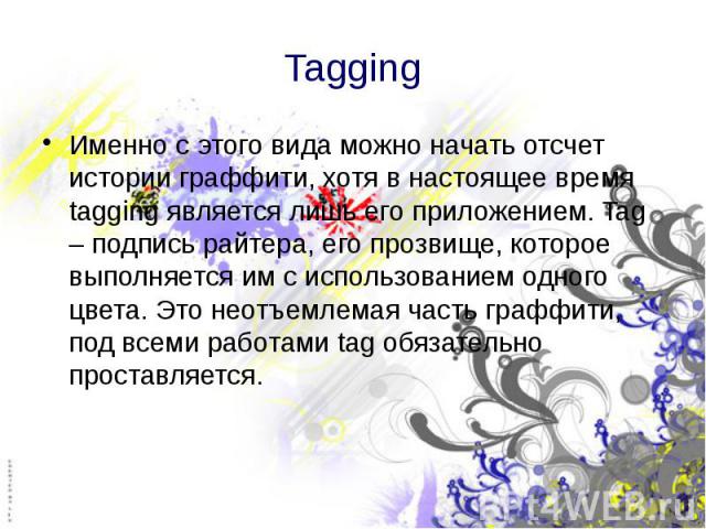 Tagging Именно с этого вида можно начать отсчет истории граффити, хотя в настоящее время tagging является лишь его приложением. Tag – подпись райтера, его прозвище, которое выполняется им с использованием одного цвета. Это неотъемлемая часть граффит…