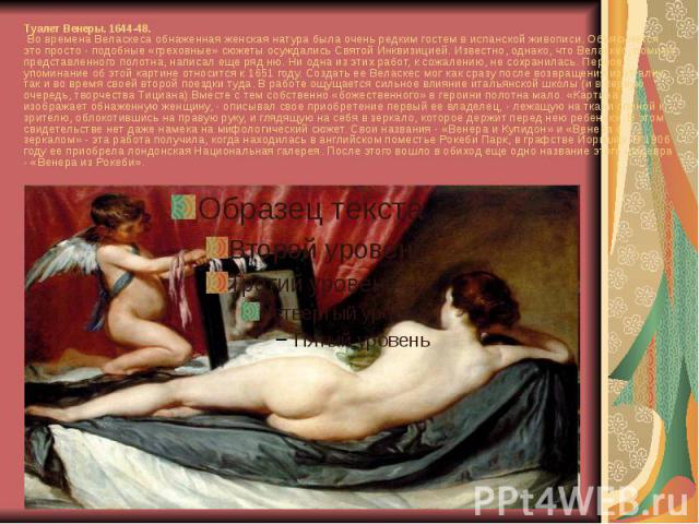 Туалет Венеры. 1644-48. Во времена Веласкеса обнаженная женская натура была очень редким гостем в испанской живописи. Объясняется это просто - подобные «греховные» сюжеты осуждались Святой Инквизицией. Известно, однако, что Веласкес, помимо представ…