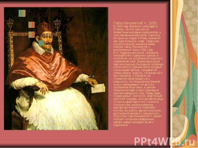 Папа Иннокентий Х. 1650. В 1649 году Веласкес снова едет в Италию, на этот раз уже не безвестным молодым художником, а прославленным мастером. Картины, которые он создал в Риме, принесли ему еще большую славу. Среди них исключительное значение имеет…