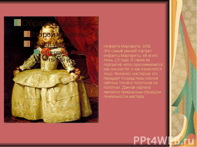 Инфанта Маргарита. 1656 Это самый ранний портрет инфанты Маргариты, ей всего лишь 2,5 года. В серии ее портретов четко прослеживается как она растет, и как изменяется лицо. Веласкес мастерски это передает посредством обилия светлых тонов и полутонов…