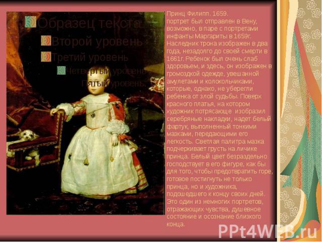 Принц Филипп. 1659. портрет был отправлен в Вену, возможно, в паре с портретами инфанты Маргариты в 1659г. Наследник трона изображен в два года, незадолго до своей смерти в 1661г. Ребенок был очень слаб здоровьем, и здесь, он изображен в громоздкой …