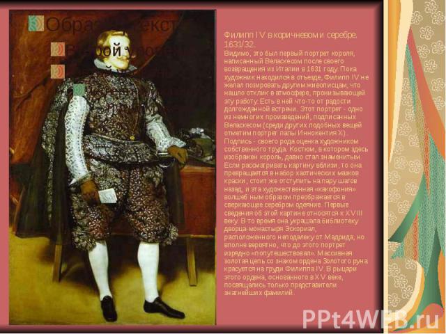 Филипп IV в коричневом и серебре. 1631/32. Видимо, это был первый портрет короля, написанный Веласкесом после своего возвращения из Италии в 1631 году. Пока художник находился в отъезде, Филипп IV не желал позировать другим живописцам, что нашло отк…