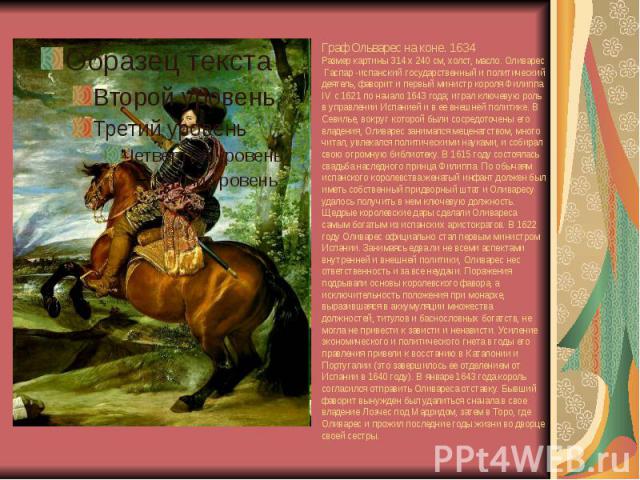 Граф Ольварес на коне. 1634 Размер картины 314 x 240 см, холст, масло. Оливарес Гаспар -испанский государственный и политический деятель, фаворит и первый министр короля Филиппа IV с 1621 по начало 1643 года; играл ключевую роль в управлении Испание…