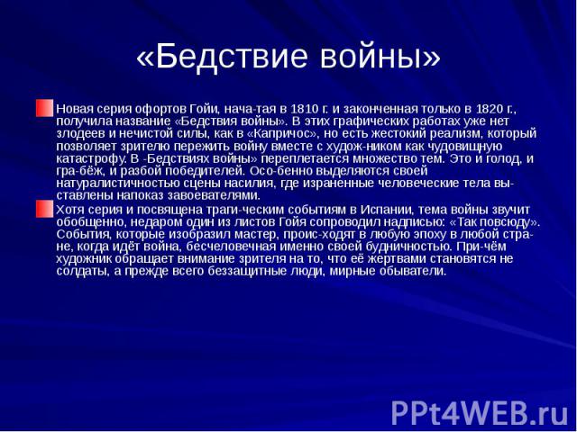 «Бедствие войны» Новая серия офортов Гойи, нача­тая в 1810 г. и законченная только в 1820 г., получила название «Бедствия войны». В этих графических работах уже нет злодеев и нечистой силы, как в «Капричос», но есть жестокий реализм, который поз…