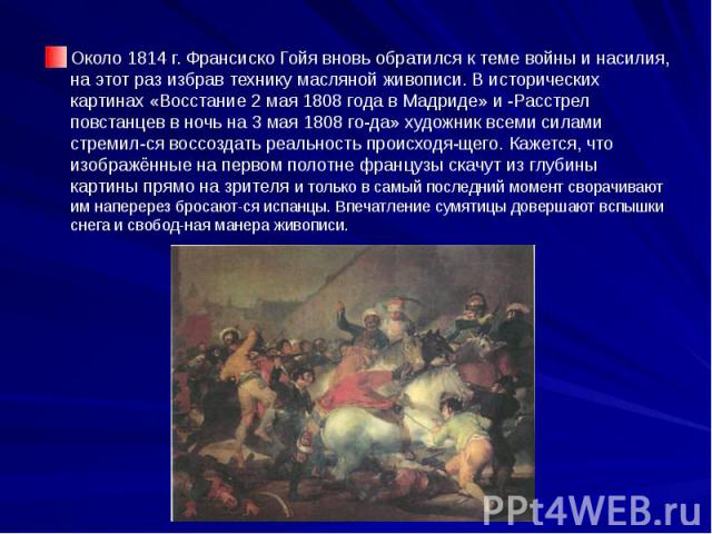 Около 1814 г. Франсиско Гойя вновь обратился к теме войны и насилия, на этот раз избрав технику масляной живописи. В исторических картинах «Восстание 2 мая 1808 года в Мадриде» и -Расстрел повстанцев в ночь на 3 мая 1808 го­да» художник всеми си…
