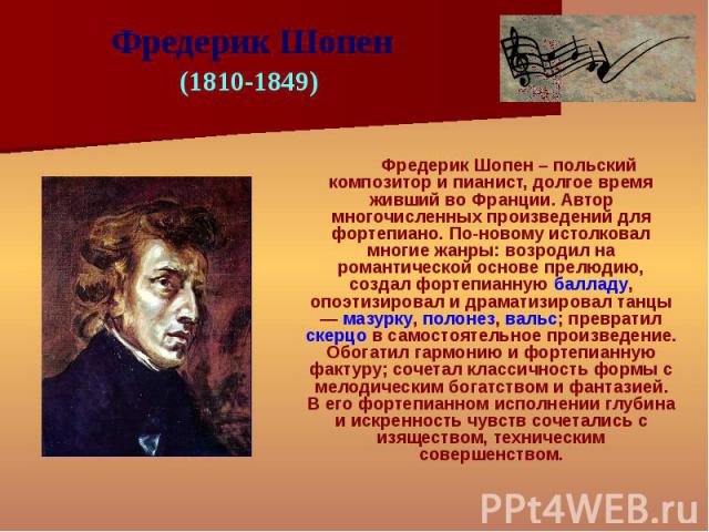Фредерик Шопен – польский композитор и пианист, долгое время живший во Франции. Автор многочисленных произведений для фортепиано. По-новому истолковал многие жанры: возродил на романтической основе прелюдию, создал фортепианную балладу, опоэтизирова…