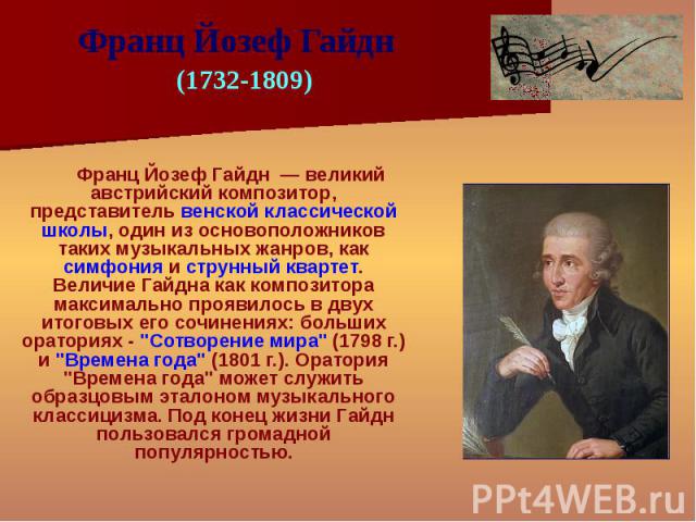Франц Йозеф Гайдн — великий австрийский композитор, представитель венской классической школы, один из основоположников таких музыкальных жанров, как симфония и струнный квартет. Величие Гайдна как композитора максимально проявилось в двух итоговых е…