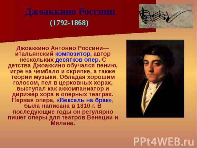 Джоаккино Антонио Россини— итальянский композитор, автор нескольких десятков опер. С детства Джоаккино обучался пению, игре на чембало и скрипке, а также теории музыки. Обладая хорошим голосом, пел в церковных хорах, выступал как аккомпаниатор и дир…