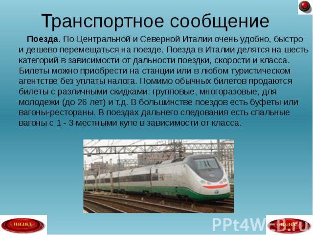 Поезда. По Центральной и Северной Италии очень удобно, быстро и дешево перемещаться на поезде. Поезда в Италии делятся на шесть категорий в зависимости от дальности поездки, скорости и класса. Билеты можно приобрести на станции или в любом туристиче…