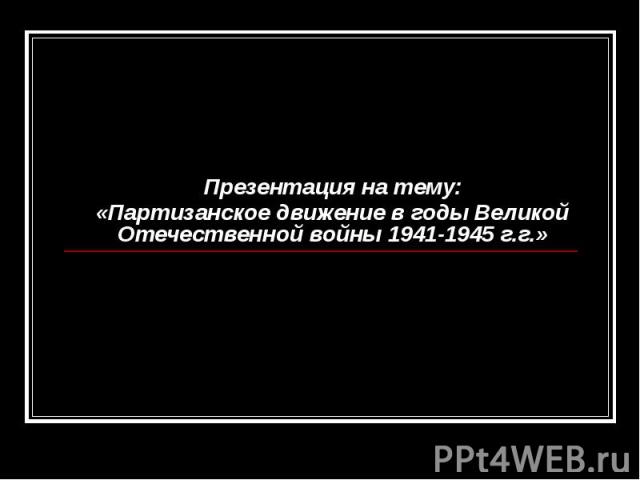 Презентация на тему: «Партизанское движение в годы Великой Отечественной войны 1941-1945 г.г.»