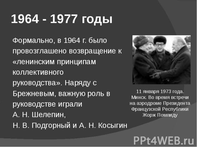 1964 - 1977 годы Формально, в 1964 г. было провозглашено возвращение к «ленинским принципам коллективного руководства». Наряду с Брежневым, важную роль в руководстве играли А. Н. Шелепин, Н. В. Подгорный и А. Н. Косыгин