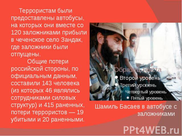 Шамиль Басаев в автобусе с заложниками Террористам были предоставлены автобусы, на которых они вместе со 120 заложниками прибыли в чеченское село Зандак, где заложники были отпущены. Общие потери российской стороны, по официальным данным, составили …