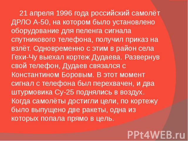 21 апреля 1996 года российский самолёт ДРЛО А-50, на котором было установлено оборудование для пеленга сигнала спутникового телефона, получил приказ на взлёт. Одновременно с этим в район села Гехи-Чу выехал кортеж Дудаева. Развернув свой телефон, Ду…