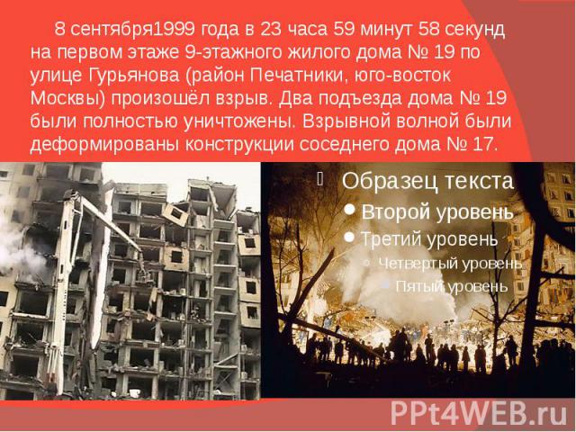 8 сентября1999 года в 23 часа 59 минут 58 секунд на первом этаже 9-этажного жилого дома № 19 по улице Гурьянова (район Печатники, юго-восток Москвы) произошёл взрыв. Два подъезда дома № 19 были полностью уничтожены. Взрывной волной были де…