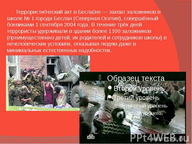 Террористи ческий акт в Бесла не — захват заложников в школе № 1 города Беслан (Северная Осетия), совершённый боевиками 1 сентября 2004 года. В течение трёх дней террористы удерживали в здании более 1100 заложников (преимущественно детей, их родител…