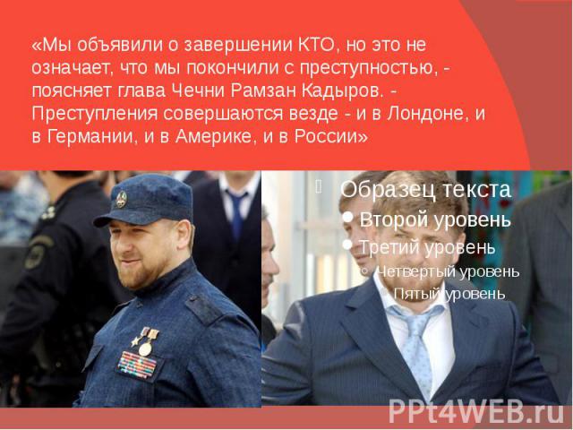 «Мы объявили о завершении КТО, но это не означает, что мы покончили с преступностью, - поясняет глава Чечни Рамзан Кадыров. - Преступления совершаются везде - и в Лондоне, и в Германии, и в Америке, и в России»