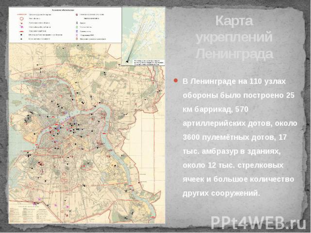 Карта укреплений Ленинграда В Ленинграде на 110 узлах обороны было построено 25 км баррикад, 570 артиллерийских дотов, около 3600 пулемётных дотов, 17 тыс. амбразур в зданиях, около 12 тыс. стрелковых ячеек и большое количество других сооружений.