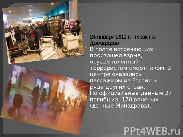 24 января 2011 г.- теракт в Домодедово В толпе встречающих произошёл взрыв, осуществленный террористом-смертником. В центре оказались пассажиры из России и ряда других стран. По официальные данным 37 погибших, 170 раненых (данные Минздрава).