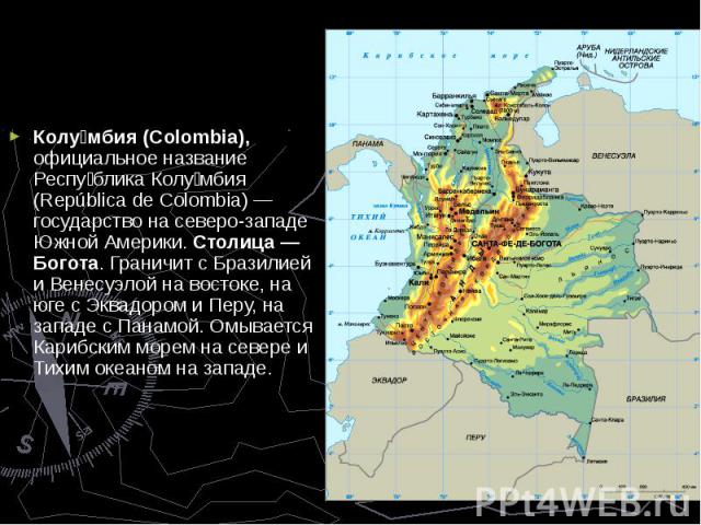 Колу мбия (Colombia), официальное название Респу блика Колу мбия (República de Colombia) — государство на северо-западе Южной Америки. Столица — Богота. Граничит с Бразилией и Венесуэлой на востоке, на юге с Эквадором и Перу, на западе с Панамой. Ом…