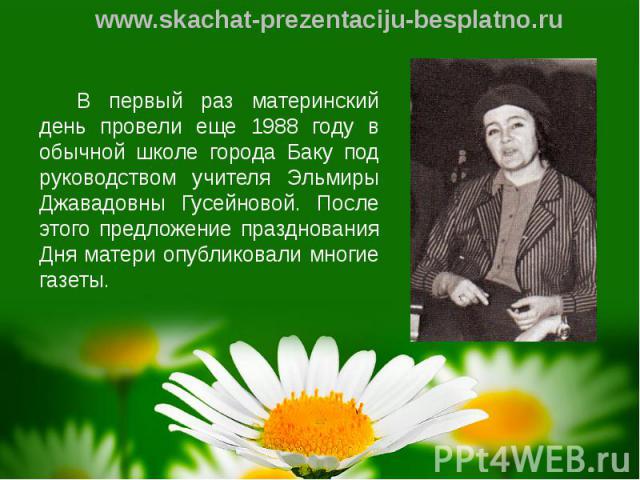 В первый раз материнский день провели еще 1988 году в обычной школе города Баку под руководством учителя Эльмиры Джавадовны Гусейновой. После этого предложение празднования Дня матери опубликовали многие газеты. В первый раз материнский день провели…