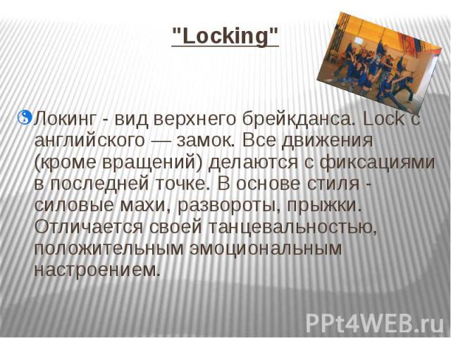 "Locking" Локинг - вид верхнего брейкданса. Lock с английского — замок. Все движения (кроме вращений) делаются с фиксациями в последней точке. В основе стиля - силовые махи, развороты, прыжки. Отличается своей танцевальностью, положительны…