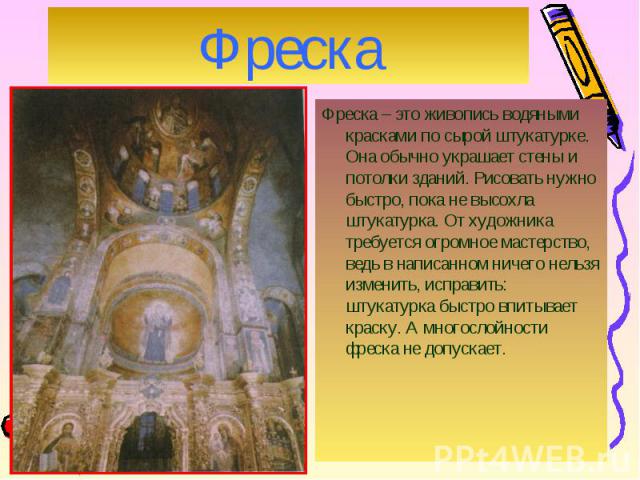 Фреска – это живопись водяными красками по сырой штукатурке. Она обычно украшает стены и потолки зданий. Рисовать нужно быстро, пока не высохла штукатурка. От художника требуется огромное мастерство, ведь в написанном ничего нельзя изменить, исправи…