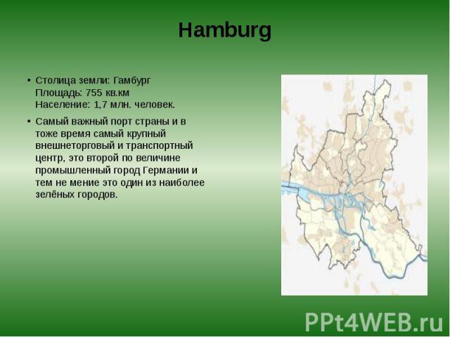 Hamburg Столица земли: Гамбург  Площадь: 755 кв.км  Население: 1,7 млн. человек. Самый важный порт страны и в тоже время самый крупный внешнеторговый и транспортный центр, это второй по величине промышленный город Германии и тем не мение э…