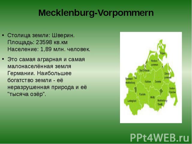 Mecklenburg-Vorpommern Столица земли: Шверин.  Площадь: 23598 кв.км  Население: 1,89 млн. человек. Это самая аграрная и самая малонаселённая земля Германии. Наибольшее богатство земли - её неразрушенная природа и её "тысяча озёр".