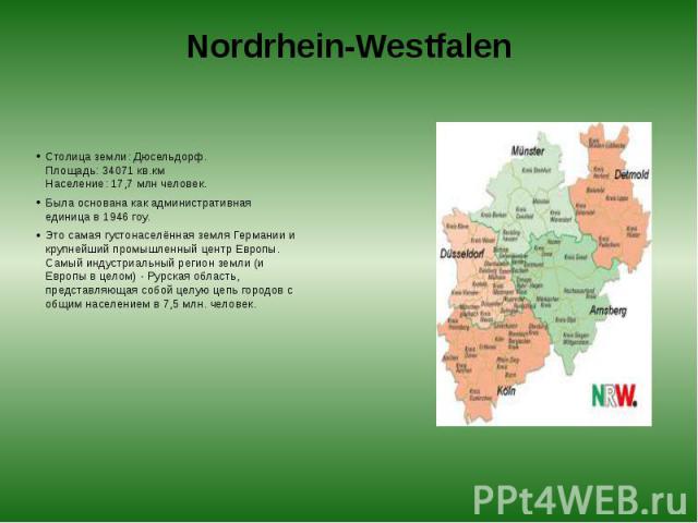 Nordrhein-Westfalen Столица земли: Дюсельдорф.  Площадь: 34071 кв.км  Население: 17,7 млн человек. Была основана как административная единица в 1946 гоу. Это самая густонаселённая земля Германии и крупнейший промышленный центр Европы. Самы…