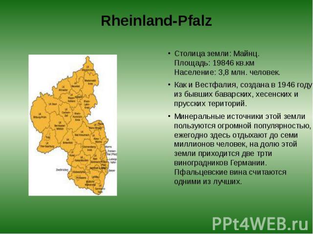 Rheinland-Pfalz Столица земли: Майнц.  Площадь: 19846 кв.км  Население: 3,8 млн. человек. Как и Вестфалия, создана в 1946 году из бывших баварских, хесенских и прусских територий. Минеральные источники этой земли пользуются огромной популя…